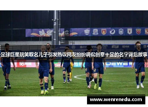 足球巨星玩笑取名儿子引发热议网友纷纷调侃创意十足的名字背后故事
