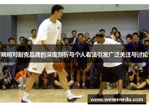 姚明对耐克品牌的深度剖析与个人看法引发广泛关注与讨论